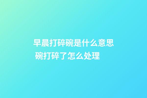 早晨打碎碗是什么意思 碗打碎了怎么处理